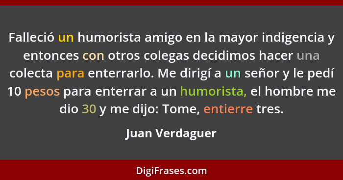 Falleció un humorista amigo en la mayor indigencia y entonces con otros colegas decidimos hacer una colecta para enterrarlo. Me dirig... - Juan Verdaguer