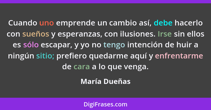 Cuando uno emprende un cambio así, debe hacerlo con sueños y esperanzas, con ilusiones. Irse sin ellos es sólo escapar, y yo no tengo i... - María Dueñas