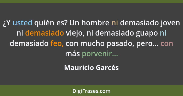 ¿Y usted quién es? Un hombre ni demasiado joven ni demasiado viejo, ni demasiado guapo ni demasiado feo, con mucho pasado, pero... c... - Mauricio Garcés