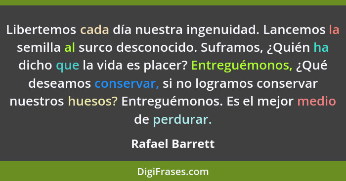 Libertemos cada día nuestra ingenuidad. Lancemos la semilla al surco desconocido. Suframos, ¿Quién ha dicho que la vida es placer? En... - Rafael Barrett