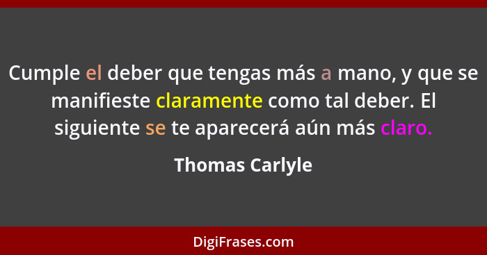 Cumple el deber que tengas más a mano, y que se manifieste claramente como tal deber. El siguiente se te aparecerá aún más claro.... - Thomas Carlyle