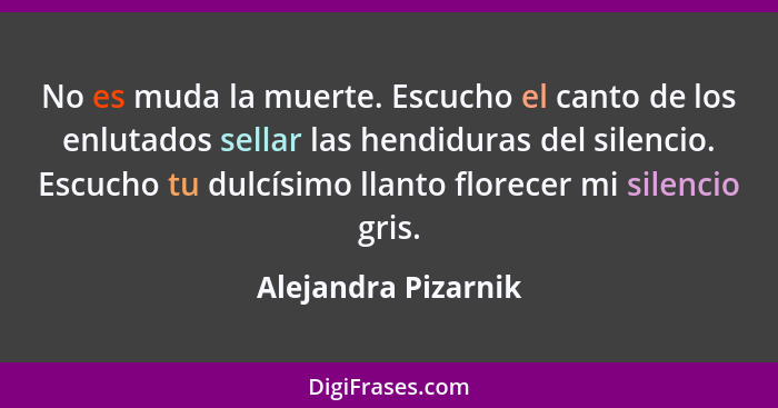 No es muda la muerte. Escucho el canto de los enlutados sellar las hendiduras del silencio. Escucho tu dulcísimo llanto florecer... - Alejandra Pizarnik