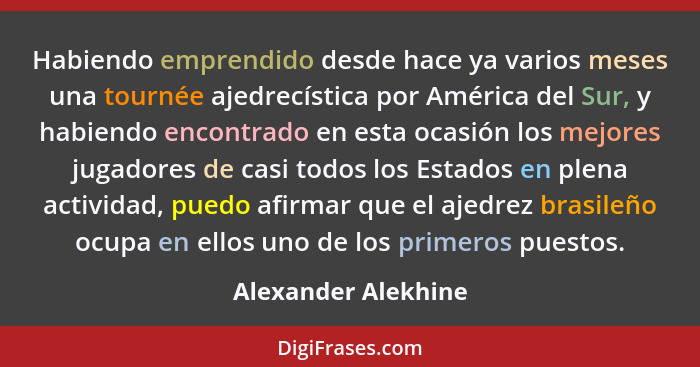 Habiendo emprendido desde hace ya varios meses una tournée ajedrecística por América del Sur, y habiendo encontrado en esta ocasi... - Alexander Alekhine