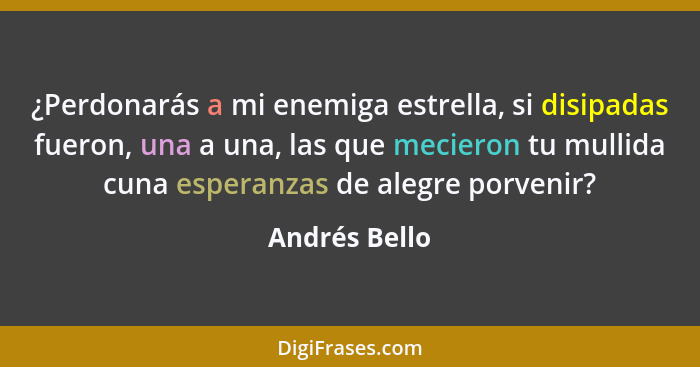 ¿Perdonarás a mi enemiga estrella, si disipadas fueron, una a una, las que mecieron tu mullida cuna esperanzas de alegre porvenir?... - Andrés Bello