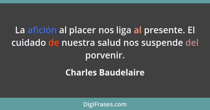 La afición al placer nos liga al presente. El cuidado de nuestra salud nos suspende del porvenir.... - Charles Baudelaire