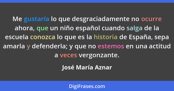 Me gustaría lo que desgraciadamente no ocurre ahora, que un niño español cuando salga de la escuela conozca lo que es la historia d... - José María Aznar
