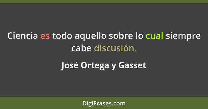 Ciencia es todo aquello sobre lo cual siempre cabe discusión.... - José Ortega y Gasset