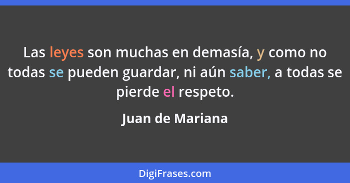 Las leyes son muchas en demasía, y como no todas se pueden guardar, ni aún saber, a todas se pierde el respeto.... - Juan de Mariana