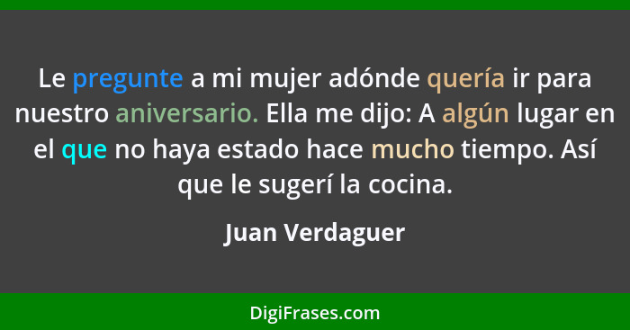 Le pregunte a mi mujer adónde quería ir para nuestro aniversario. Ella me dijo: A algún lugar en el que no haya estado hace mucho tie... - Juan Verdaguer