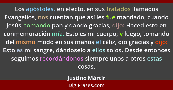 Los apóstoles, en efecto, en sus tratados llamados Evangelios, nos cuentan que así les fue mandado, cuando Jesús, tomando pan y dando... - Justino Mártir