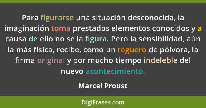 Para figurarse una situación desconocida, la imaginación toma prestados elementos conocidos y a causa de ello no se la figura. Pero la... - Marcel Proust