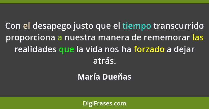 Con el desapego justo que el tiempo transcurrido proporciona a nuestra manera de rememorar las realidades que la vida nos ha forzado a... - María Dueñas