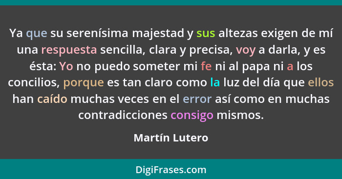 Ya que su serenísima majestad y sus altezas exigen de mí una respuesta sencilla, clara y precisa, voy a darla, y es ésta: Yo no puedo... - Martín Lutero