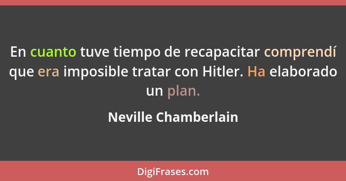 En cuanto tuve tiempo de recapacitar comprendí que era imposible tratar con Hitler. Ha elaborado un plan.... - Neville Chamberlain