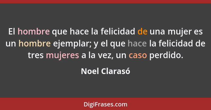 El hombre que hace la felicidad de una mujer es un hombre ejemplar; y el que hace la felicidad de tres mujeres a la vez, un caso perdid... - Noel Clarasó