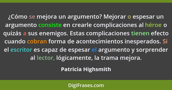 ¿Cómo se mejora un argumento? Mejorar o espesar un argumento consiste en crearle complicaciones al héroe o quizás a sus enemigos.... - Patricia Highsmith