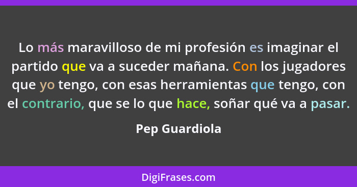 Lo más maravilloso de mi profesión es imaginar el partido que va a suceder mañana. Con los jugadores que yo tengo, con esas herramient... - Pep Guardiola