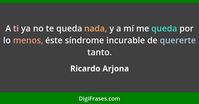 A ti ya no te queda nada, y a mí me queda por lo menos, éste síndrome incurable de quererte tanto.... - Ricardo Arjona