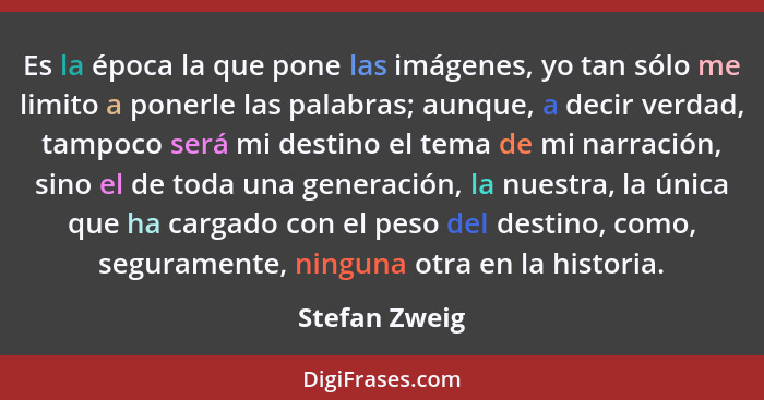 Es la época la que pone las imágenes, yo tan sólo me limito a ponerle las palabras; aunque, a decir verdad, tampoco será mi destino el... - Stefan Zweig