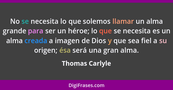 No se necesita lo que solemos llamar un alma grande para ser un héroe; lo que se necesita es un alma creada a imagen de Dios y que se... - Thomas Carlyle