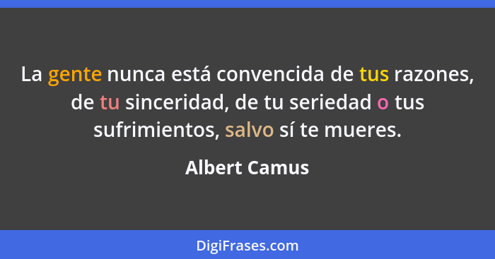 La gente nunca está convencida de tus razones, de tu sinceridad, de tu seriedad o tus sufrimientos, salvo sí te mueres.... - Albert Camus