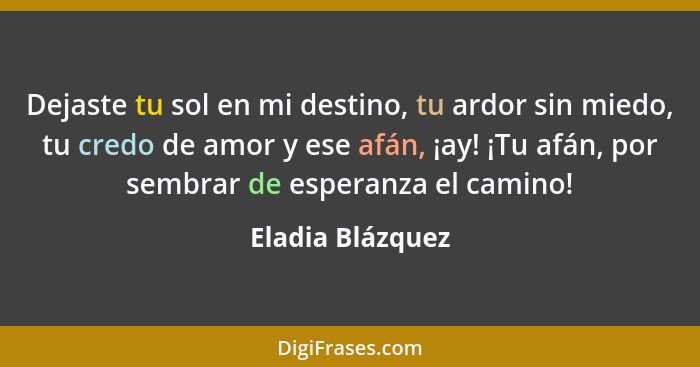 Dejaste tu sol en mi destino, tu ardor sin miedo, tu credo de amor y ese afán, ¡ay! ¡Tu afán, por sembrar de esperanza el camino!... - Eladia Blázquez