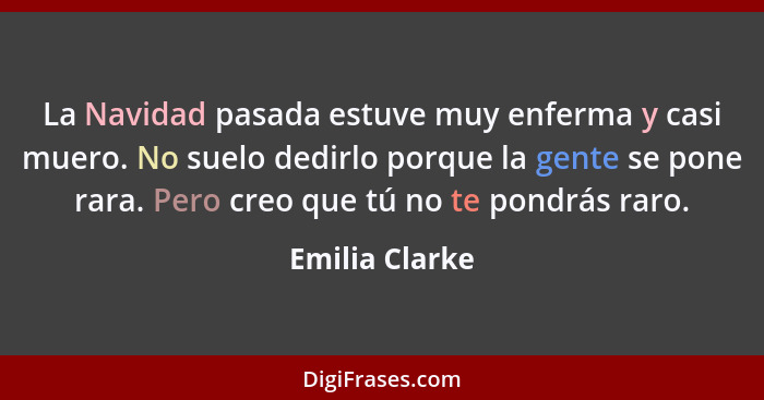 La Navidad pasada estuve muy enferma y casi muero. No suelo dedirlo porque la gente se pone rara. Pero creo que tú no te pondrás raro.... - Emilia Clarke