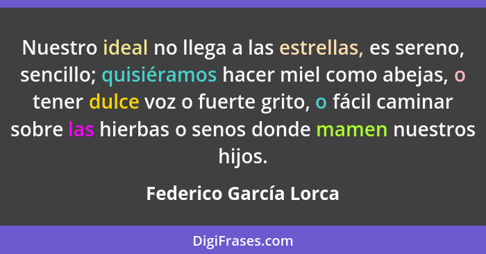 Nuestro ideal no llega a las estrellas, es sereno, sencillo; quisiéramos hacer miel como abejas, o tener dulce voz o fuerte gr... - Federico García Lorca