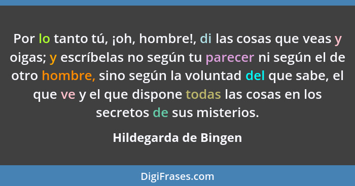 Por lo tanto tú, ¡oh, hombre!, di las cosas que veas y oigas; y escríbelas no según tu parecer ni según el de otro hombre, sino... - Hildegarda de Bingen