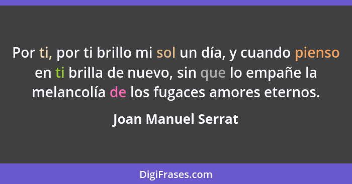 Por ti, por ti brillo mi sol un día, y cuando pienso en ti brilla de nuevo, sin que lo empañe la melancolía de los fugaces amores... - Joan Manuel Serrat