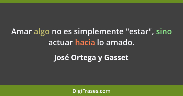 Amar algo no es simplemente "estar", sino actuar hacia lo amado.... - José Ortega y Gasset