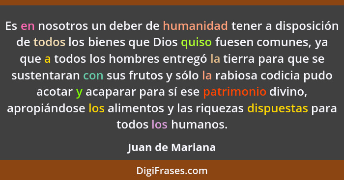 Es en nosotros un deber de humanidad tener a disposición de todos los bienes que Dios quiso fuesen comunes, ya que a todos los hombr... - Juan de Mariana