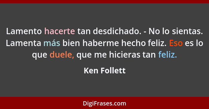 Lamento hacerte tan desdichado. - No lo sientas. Lamenta más bien haberme hecho feliz. Eso es lo que duele, que me hicieras tan feliz.... - Ken Follett