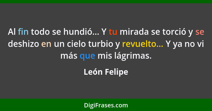 Al fin todo se hundió... Y tu mirada se torció y se deshizo en un cielo turbio y revuelto... Y ya no vi más que mis lágrimas.... - León Felipe