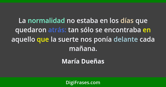 La normalidad no estaba en los días que quedaron atrás: tan sólo se encontraba en aquello que la suerte nos ponía delante cada mañana.... - María Dueñas