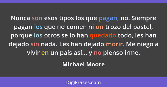 Nunca son esos tipos los que pagan, no. Siempre pagan los que no comen ni un trozo del pastel, porque los otros se lo han quedado todo... - Michael Moore