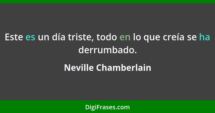 Este es un día triste, todo en lo que creía se ha derrumbado.... - Neville Chamberlain