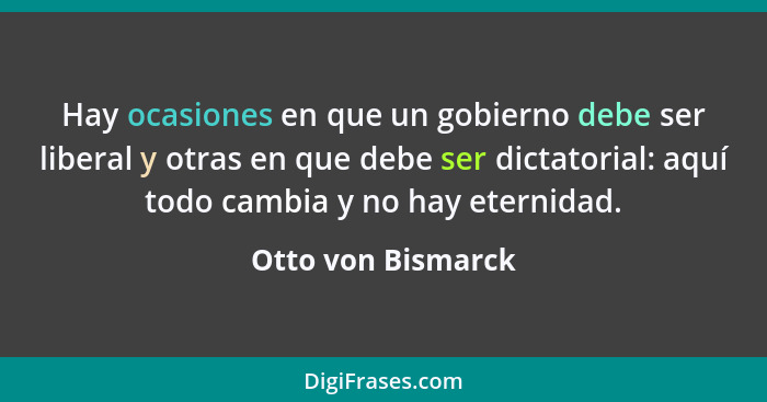 Hay ocasiones en que un gobierno debe ser liberal y otras en que debe ser dictatorial: aquí todo cambia y no hay eternidad.... - Otto von Bismarck