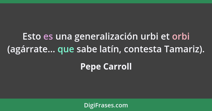 Esto es una generalización urbi et orbi (agárrate... que sabe latín, contesta Tamariz).... - Pepe Carroll