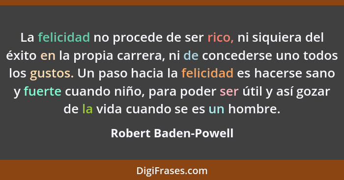 La felicidad no procede de ser rico, ni siquiera del éxito en la propia carrera, ni de concederse uno todos los gustos. Un paso... - Robert Baden-Powell