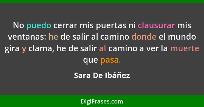 No puedo cerrar mis puertas ni clausurar mis ventanas: he de salir al camino donde el mundo gira y clama, he de salir al camino a ver... - Sara De Ibáñez