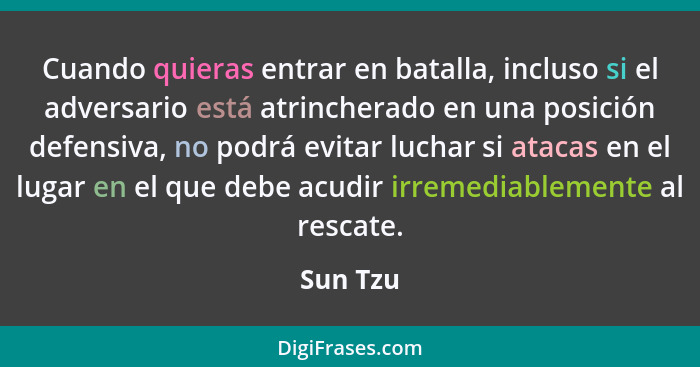 Cuando quieras entrar en batalla, incluso si el adversario está atrincherado en una posición defensiva, no podrá evitar luchar si atacas en... - Sun Tzu