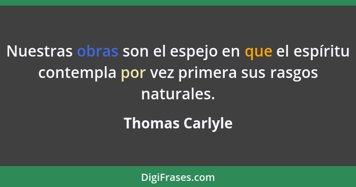 Nuestras obras son el espejo en que el espíritu contempla por vez primera sus rasgos naturales.... - Thomas Carlyle