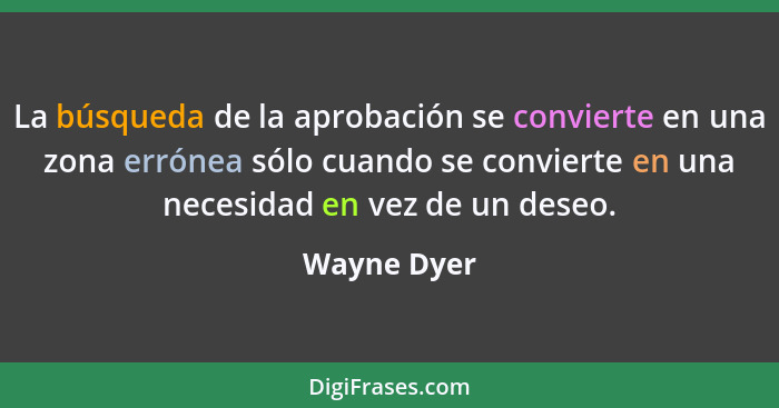 La búsqueda de la aprobación se convierte en una zona errónea sólo cuando se convierte en una necesidad en vez de un deseo.... - Wayne Dyer