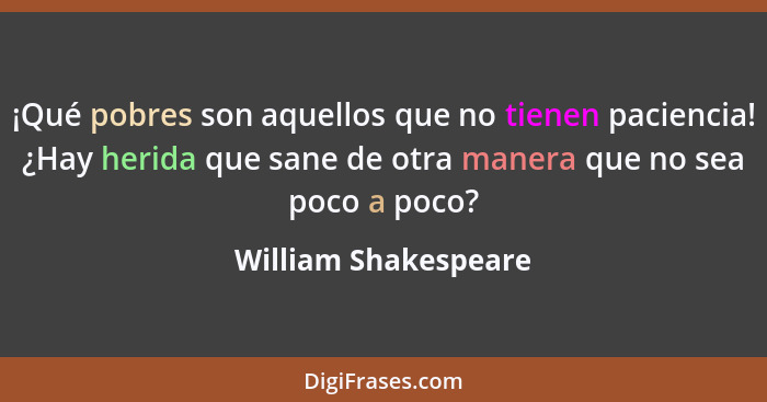 ¡Qué pobres son aquellos que no tienen paciencia! ¿Hay herida que sane de otra manera que no sea poco a poco?... - William Shakespeare