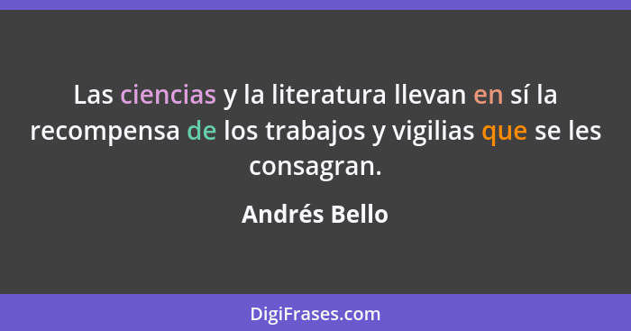 Las ciencias y la literatura llevan en sí la recompensa de los trabajos y vigilias que se les consagran.... - Andrés Bello