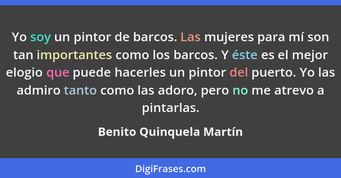 Yo soy un pintor de barcos. Las mujeres para mí son tan importantes como los barcos. Y éste es el mejor elogio que puede hac... - Benito Quinquela Martín