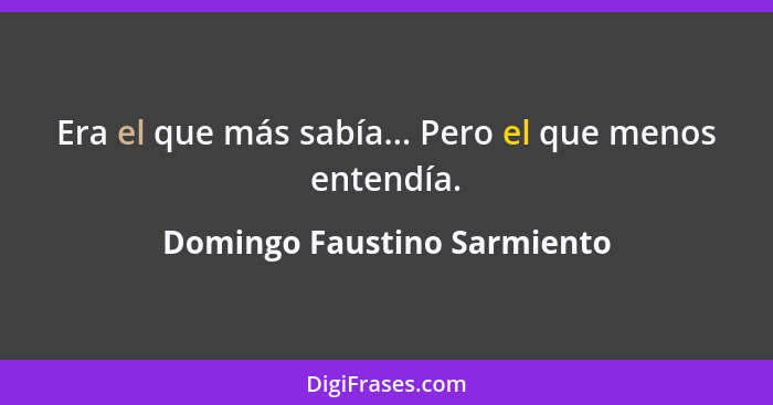 Era el que más sabía... Pero el que menos entendía.... - Domingo Faustino Sarmiento