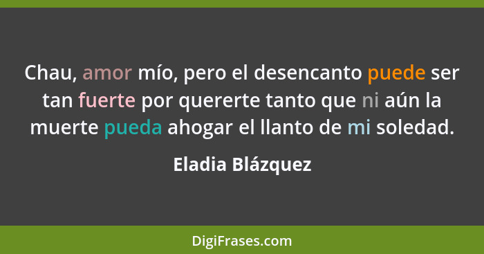 Chau, amor mío, pero el desencanto puede ser tan fuerte por quererte tanto que ni aún la muerte pueda ahogar el llanto de mi soledad... - Eladia Blázquez