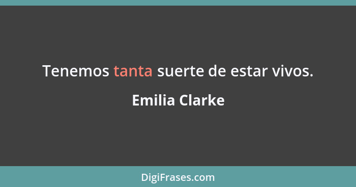 Tenemos tanta suerte de estar vivos.... - Emilia Clarke